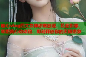糖心vlog四大女神甜蜜放送，私密影像，零距离心动体验，即刻释放你的无限想象