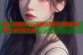 糖心短视频vlog轻松记录生活精彩瞬间分享创意无限