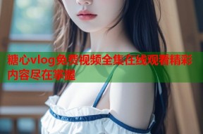 糖心vlog免费视频全集在线观看精彩内容尽在掌握