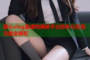 糖心vlog靠谱吗揭秘平台特色与实用功能全解析