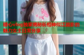 糖心vlog独家揭秘长相神似江疏影的魅力女主日常分享
