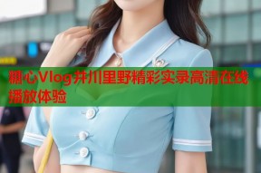 糖心Vlog井川里野精彩实录高清在线播放体验