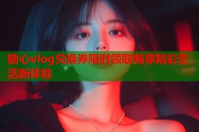 糖心vlog兑换券限时领取畅享精彩生活新体验