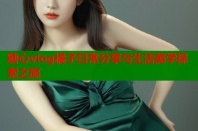 糖心vlog橘子日常分享与生活美学探索之旅
