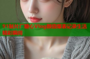 91制片厂糖心Vlog颜值爆表记录生活精彩瞬间