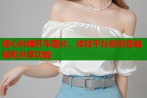糖心纠缠开车图片，体验平台的创意编辑和分享功能