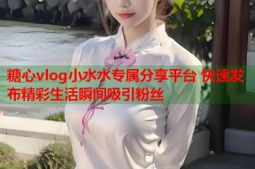 糖心vlog小水水专属分享平台 快速发布精彩生活瞬间吸引粉丝