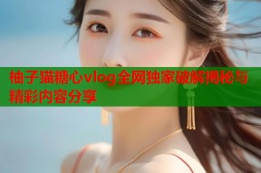 柚子猫糖心vlog全网独家破解揭秘与精彩内容分享