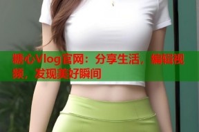 糖心Vlog官网：分享生活，编辑视频，发现美好瞬间