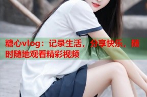 糖心vlog：记录生活，分享快乐，随时随地观看精彩视频