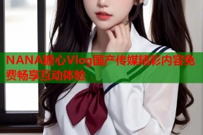 NANA糖心Vlog国产传媒精彩内容免费畅享互动体验