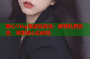 糖心Vlog邀请码放送：解锁私密影音，零距离心动体验
