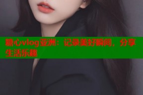糖心vlog亚洲：记录美好瞬间，分享生活乐趣