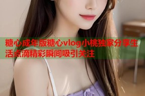糖心成年版糖心vlog小桃独家分享生活点滴精彩瞬间吸引关注