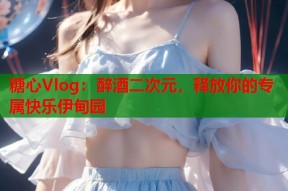 糖心Vlog：醉酒二次元，释放你的专属快乐伊甸园