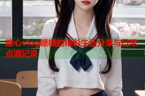 糖心vlog糖糖的精彩生活分享与日常点滴记录