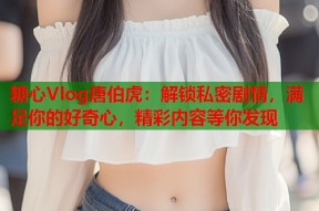 糖心Vlog唐伯虎：解锁私密剧情，满足你的好奇心，精彩内容等你发现