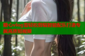 糖心vlog雷轻松剪辑智能配乐打造专属高质短视频