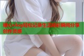 糖心vlog轻松记录生活精彩瞬间分享创作灵感