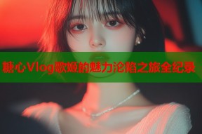 糖心Vlog歌姬的魅力沦陷之旅全纪录
