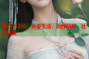 糖心VLOG：分享生活，创作精彩，社交互动
