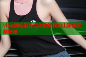 vlog糖心制作全攻略轻松拍出甜美视频秘籍