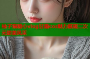 柚子猫糖心vlog甘雨cos魅力展现二次元甜美风采