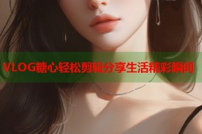 VLOG糖心轻松剪辑分享生活精彩瞬间