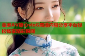 亚洲AV糖心vloG高清内容分享平台轻松畅享精彩瞬间