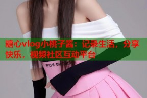 糖心vlog小桃子酱：记录生活，分享快乐，视频社区互动平台