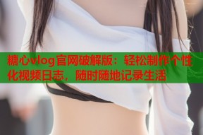 糖心vlog官网破解版：轻松制作个性化视频日志，随时随地记录生活