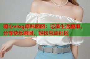 糖心vlog原味囧囧：记录生活趣事，分享快乐瞬间，轻松互动社区