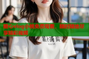 糖心vlog小桃免费观看，随时随地尽享精彩视频