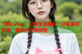 1糖心vlog：记录生活瞬间，分享美好时光，视频社交新体验