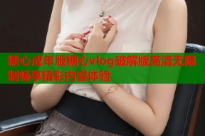 糖心成年版糖心vlog破解版高清无限制畅享精彩内容体验