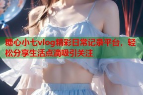 糖心小七vlog精彩日常记录平台，轻松分享生活点滴吸引关注