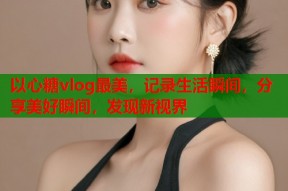 以心糖vlog最美，记录生活瞬间，分享美好瞬间，发现新视界