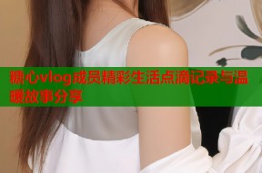 糖心vlog成员精彩生活点滴记录与温暖故事分享
