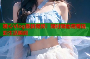 糖心Vlog最新视频：随时随地观看精彩生活瞬间