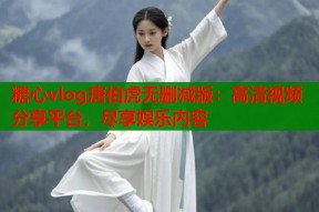 糖心vlog唐伯虎无删减版：高清视频分享平台，尽享娱乐内容
