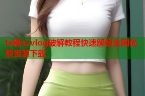 tx糖心vlog破解教程快速解锁全网优质资源下载