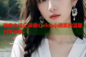 甜蜜生活记录糖心vlog小糖浆的温馨日常分享