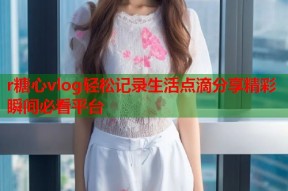 r糖心vlog轻松记录生活点滴分享精彩瞬间必看平台
