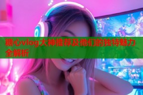 糖心vlog大神推荐及他们的独特魅力全解析