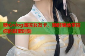 糖心vlog遥控女友卡，随时随地掌控你的甜蜜时刻