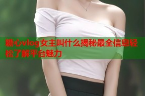 糖心vlog女主叫什么揭秘最全信息轻松了解平台魅力