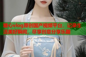 糖心vlog原创国产视频平台，记录生活美好瞬间，尽享创意分享乐趣