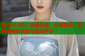 糖心VLOG：记录生活，分享瞬间，多终端同步与社交互动平台