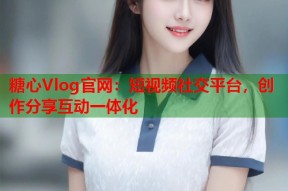 糖心Vlog官网：短视频社交平台，创作分享互动一体化