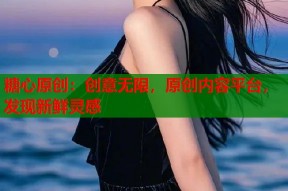 糖心原创：创意无限，原创内容平台，发现新鲜灵感